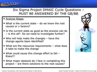 Champion Training Module 2009, Genaxis Sdn Bhd, Malaysia. All rights reserved. Genaxis Proprietary Information – Subject to the restrictions on the cover page
• Analyse Stage:
• What is the current state – do we know the root
causes or x factors?
• Is the current state as good as the process can do
– is this all? Do we need to investigate further?
• Who will help make the changes – have the
change agents been identified?
• What are the resources requirements – what does
it take to make the change
• What could cause this change effort to fail –
Risks??
• What major obstacle do I face in completing this
project – are there solutions to the root causes?
Six Sigma Project DMAIC Cycle Questions –
MUST BE ANSWERED BY THE GB/BB
 
