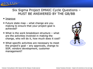Champion Training Module 2009, Genaxis Sdn Bhd, Malaysia. All rights reserved. Genaxis Proprietary Information – Subject to the restrictions on the cover page
• Improve
• Future state map – what change are you
making to ensure that your project goal is
achieved?
• What is the work breakdown structure – what
are the activities involved in making the
change, who will do it, how much does it cost?
• What specific activities are necessary to meet
the project’s goal – any approvals, change to
SOP, vendors development, customer
management?
Six Sigma Project DMAIC Cycle Questions –
MUST BE ANSWERED BY THE GB/BB
 