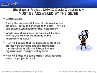 Champion Training Module 2009, Genaxis Sdn Bhd, Malaysia. All rights reserved. Genaxis Proprietary Information – Subject to the restrictions on the cover page
• Control Stage:
• During the project, will I control risk, quality, cost
schedule, scope, and changes to the plan – how do
you ensure sustainability of the improvement?
• What types of progress reports should I create –
how do you monitor the stability of the
improvements made?
• How will I assure that the business goals of the
project were achieved and are maintained –
transfer of ownership and integration into
organizational management system?
• How will I keep the gains made – what happens
when the project is over?
Six Sigma Project DMAIC Cycle Questions –
MUST BE ANSWERED BY THE GB/BB
 