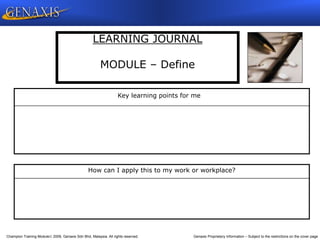 Champion Training Module 2009, Genaxis Sdn Bhd, Malaysia. All rights reserved. Genaxis Proprietary Information – Subject to the restrictions on the cover page
LEARNING JOURNAL
MODULE – Define
Key learning points for me
How can I apply this to my work or workplace?
 