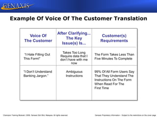 Champion Training Module 2009, Genaxis Sdn Bhd, Malaysia. All rights reserved. Genaxis Proprietary Information – Subject to the restrictions on the cover page
Example Of Voice Of The Customer Translation
“I Hate Filling Out Takes Too Long The Form Takes Less Than
This Form!” Five Minutes To Complete
“I Don’t Understand Ambiguous 99% Of All Form Users Say
Banking Jargon.” Instructions That They Understand The
Instructions On The Form
When Read For The
First Time
Voice Of
The Customer
After Clarifying...
The Key
Issue(s) Is...
Customer(s)
Requirements
Takes Too Long
Require data that I
don’t have with me
now
 