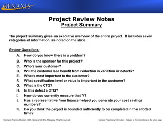 Champion Training Module 2009, Genaxis Sdn Bhd, Malaysia. All rights reserved. Genaxis Proprietary Information – Subject to the restrictions on the cover page
Project Review Notes
The project summary gives an executive overview of the entire project. It includes seven
categories of information, as noted on the slide.
Review Questions:
A. How do you know there is a problem?
B. Who is the sponsor for this project?
C. Who’s your customer?
D. Will the customer see benefit from reduction in variation or defects?
E. What’s most important to the customer?
F. What specification level or value is important to the customer?
G. What is the CTQ?
H. Is this defect a CTQ?
I. How do you currently measure that Y?
J. Has a representative from finance helped you generate your cost savings
numbers?
K. Do you think the project is bounded sufficiently to be completed in the allotted
time?
Project Summary
 