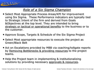 Champion Training Module 2009, Genaxis Sdn Bhd, Malaysia. All rights reserved. Genaxis Proprietary Information – Subject to the restrictions on the cover page
Role of a Six Sigma Champion
• Select Most Appropriate Process Areas/KPI for improvement
using Six Sigma. These Performance indicators are typically tied
to Strategic Intent of the firm and derived from Goals
&Objectives at the top level. They are intended to bring
strategic or tactical or operational benefits to the business or to
the customer.
• Approve Scope, Targets & Schedule of the Six Sigma Project
• Select Most appropriate resources to execute the project as
Green/Black Belt
• Act on Escalations provided by MBB via coaching/tollgate reports
by Removing Bottlenecks & providing resources to the project
teams.
• Help the Project team in implementing & institutionalizing
solutions by providing necessary approvals & resources.
 