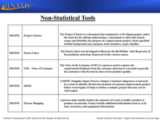 Champion Training Module 2009, Genaxis Sdn Bhd, Malaysia. All rights reserved. Genaxis Proprietary Information – Subject to the restrictions on the cover page
Non-Statistical Tools
DEFINE Project Charter The Project Charter is a document that summarizes a Six Sigma project, and is
the basis for the official authorization. A document or sheet that clearly
scopes and identifies the purpose of a improvement project. Items specified
include background case, purpose, team members, scope, timeline.
DEFINE Pareto Chart
The Pareto chart was developed to illustrate the 80-20 Rule - that 80 percent of
the problems stem from 20 percent of the various causes.
DEFINE VOC - Voice of Customer
The Voice of the Customer (VOC) is a process used to capture the
requirements/feedback from the customer (internal or external) to provide
the customers with the best in class service/product quality.
DEFINE SIPOC
A SIPOC (Supplier, Input, Process, Output, Customer) diagram is a tool used
by a team to identify all relevant elements of a process improvement project
before work begins. It helps to define a complex project that may not be
well scoped.
DEFINE Process Mapping
A process map visually depicts the sequence of events to build a product or
produce an outcome. It may include additional information such as cycle
time, inventory, and equipment information.
 