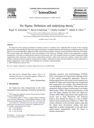 Six Sigma: Deﬁnition and underlying theory§
Roger G. Schroeder a,*, Kevin Linderman a,1
, Charles Liedtke b,2
, Adrian S. Choo c,3
a
Curtis L. Carlson School of Management, University of Minnesota, USA
b
Strategic Improvement Systems, LLC Excelsior, MN, USA
c
Lally School of Management and Technology, Rensselaer Polytechnic Institute, USA
Available online 22 June 2007
Abstract
Six Sigma has been gaining momentum in industry; however, academics have conducted little research on this emerging
phenomenon. Understanding Six Sigma ﬁrst requires providing a conceptual deﬁnition and identifying an underlying theory. In this
paper we use the grounded theory approach and the scant literature available to propose an initial deﬁnition and theory of Six Sigma.
Our research argues that although the tools and techniques in Six Sigma are strikingly similar to prior approaches to quality
management, it provides an organizational structure not previously seen. This emergent structure for quality management helps
organizations more rigorously control process improvement activities, while at the same time creating a context that enables
problem exploration between disparate organizational members. Although Six Sigma provides beneﬁts over prior approaches to
quality management, it also creates new challenges for researchers and practitioners.
# 2007 Published by Elsevier B.V.
Keywords: Quality management; Six Sigma; Organizational issues; Case/ﬁeld study
All truth passes through three stages. First, it is
ridiculed. Second, it is violently opposed. Third, it is
accepted as being self-evident.
Arthur Schopenhauer
1. Introduction
Six Sigma has been characterized as the latest
management fad to repackage old quality management
principles, practices, and tools/techniques (Clifford,
2001). At ﬁrst glance Six Sigma looks strikingly similar
to prior quality management approaches. However,
leading organizations with a track record in quality have
adopted Six Sigma and claimed that it has transformed
their organization. For example, 3M’s Dental Division
won the Baldrige Award (Aldred, 1998) and then later
adopted Six Sigma to improve performance even further
(McClenahen, 2004). The ﬁnancial performance of 3M
since Six Sigma adoption has been very impressive
(Fiedler, 2004). Other organizations with a quality track
record, such as Ford, Honeywell, and American
Express, have adopted Six Sigma as a way to further
enhance business performance (Hahn et al., 2000). This
creates a dilemma: on the one hand, skeptics argue that
Six Sigma lacks discriminate validity over prior
approaches to quality management; on the other hand,
quality-mature organizations adopt Six Sigma to
enhance performance.
www.elsevier.com/locate/jom
Journal of Operations Management 26 (2008) 536–554
§
This research was supported in part by National Science Founda-
tion grant, NSF/SES-0080318.
* Corresponding author at: Curtis L. Carlson School of Manage-
ment, University of Minnesota, 3-150 CarlSMgmt Building, 321-19th
Avenue South, Minneapolis, MN 55455, USA. Tel.: +1 612 624 9544.
E-mail addresses: rschroeder@csom.umn.edu (R.G. Schroeder),
klinderman@csom.umn.edu (K. Linderman), caliedtke@aol.com
(C. Liedtke), chooa@rpi.edu (A.S. Choo).
1
Tel.: +1 612 626 8632.
2
Tel.: +1 952 380 0778.
3
Tel.: +1 518 276 3338.
0272-6963/$ – see front matter # 2007 Published by Elsevier B.V.
doi:10.1016/j.jom.2007.06.007
 