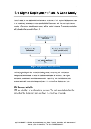 1
@ 2015 AYAT A. SALEH, submitted as a part of the 'Quality, Reliability and Maintenance'
course in the University of Warwick, United Kingdom
Six Sigma Deployment Plan- A Case Study
The purpose of this document is to show an example for Six Sigma Deployment Plan
in an imaginary beverage company called ABC Company. All the assumptions and
needed information about this company will be stated properly. The deployment plan
will follow the framework in figure 1.
Figure 1 Deployment Plan Framework
The deployment plan will be developed by firstly, analyzing the company's
background information in order to perform two types of analysis; Six Sigma
readiness assessment and risk assessment. Secondly, the results of the two
assessments will be qualitatively analysed to form the final deployment plan.
ABC Company's Profile
ABC is a subsidiary of an international company. The main aspects that affect the
elements of the deployment plan are shown in a mind map in figure 2.
 