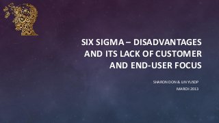 SIX SIGMA – DISADVANTAGES
AND ITS LACK OF CUSTOMER
AND END-USER FOCUS
SHARON DON & LIN YUSOP
MARCH 2013
 