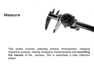 FICCI                                                                       CE




    Measure




        This phase involves selecting product characteristic, mapping
        respective process, making necessary measurements and recording
        the results of the process. This is essentially a data collection
        phase.
 