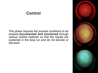 FICCI                                                      CE




                      Control



        This phase requires the process conditions to be
        properly documented and monitored through
        various control methods so that the results are
        sustained in the long run and do not deviate or
        slip-back.
 