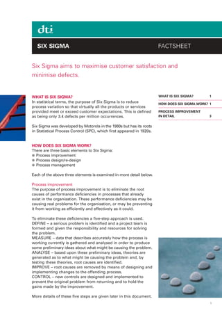 SIX SIGMA                                                           FACTSHEET


Six Sigma aims to maximise customer satisfaction and
minimise defects.


WHAT IS SIX SIGMA?                                                     WHAT IS SIX SIGMA?       1
In statistical terms, the purpose of Six Sigma is to reduce            HOW DOES SIX SIGMA WORK? 1
process variation so that virtually all the products or services
provided meet or exceed customer expectations. This is defined         PROCESS IMPROVEMENT
as being only 3.4 defects per million occurrences.                     IN DETAIL                3


Six Sigma was developed by Motorola in the 1980s but has its roots
in Statistical Process Control (SPC), which first appeared in 1920s.


HOW DOES SIX SIGMA WORK?
There are three basic elements to Six Sigma:
● Process improvement
● Process design/re-design
● Process management

Each of the above three elements is examined in more detail below.

Process improvement
The purpose of process improvement is to eliminate the root
causes of performance deficiencies in processes that already
exist in the organisation. These performance deficiencies may be
causing real problems for the organisation, or may be preventing
it from working as efficiently and effectively as it could.

To eliminate these deficiencies a five-step approach is used.
DEFINE – a serious problem is identified and a project team is
formed and given the responsibility and resources for solving
the problem.
MEASURE – data that describes accurately how the process is
working currently is gathered and analysed in order to produce
some preliminary ideas about what might be causing the problem.
ANALYSE – based upon these preliminary ideas, theories are
generated as to what might be causing the problem and, by
testing these theories, root causes are identified.
IMPROVE – root causes are removed by means of designing and
implementing changes to the offending process.
CONTROL – new controls are designed and implemented to
prevent the original problem from returning and to hold the
gains made by the improvement.

More details of these five steps are given later in this document.
                                                                                                1
 