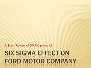 A Short Review of DMAIC phase of

SIX SIGMA EFFECT ON
FORD MOTOR COMPANY
 