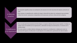 4. Dirección
proactiva
• Ser proactivo significa actuar con antelación a los sucesos en vez de reaccionar de manera correctiva en
ellos.
• Que orienten a la planificación, análisis de riesgos y desarrollo de planes de contingencia que permitan
reducir los errores, variaciones o desperdicios en los procesos, servicios o dirección de la empresa.
5. Colaboración
en la organización
• Para un adecuado funcionamiento del Seis Sigma, se requiere eliminar barreras que impiden el trabajo en
equipo entre los miembros de la organización, y dificultan los flujos de información y el aumento de la
productividad.
• Por estos motivos, se deben diseñar estrategias que mejoren la coordinación y colaboración entre los
procesos del negocio y la dirección, lo cual impacta en la satisfacción y generación de valor al cliente.
 