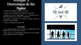 Ventajas y
Desventajas de Six
Sigma
Ventajas
• Control de calidad orientado al cliente.
• Mejora en la calidad de los productos y servicios.
• Margen de error disminuido: 3 o 4 defectos por 1
millón de procesos de servicios o productos.
• Constante desarrollo de mejoras, incluso antes de
detectarse nuevos fallos.
• Ahorro y disminución de costos.
Desventajas
• Las capacitaciones para obtener la certificación Seis
Sigma tienen un costo muy elevado.
• Hace falta un conocimiento profundo de Seis Sigma
para conseguir buenos resultados.
 