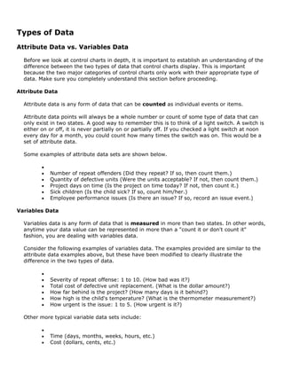 Types of Data
Attribute Data vs. Variables Data
Before we look at control charts in depth, it is important to establish an understanding of the
difference between the two types of data that control charts display. This is important
because the two major categories of control charts only work with their appropriate type of
data. Make sure you completely understand this section before proceeding.
Attribute Data
Attribute data is any form of data that can be counted as individual events or items.
Attribute data points will always be a whole number or count of some type of data that can
only exist in two states. A good way to remember this is to think of a light switch. A switch is
either on or off, it is never partially on or partially off. If you checked a light switch at noon
every day for a month, you could count how many times the switch was on. This would be a
set of attribute data.
Some examples of attribute data sets are shown below.
•
• Number of repeat offenders (Did they repeat? If so, then count them.)
• Quantity of defective units (Were the units acceptable? If not, then count them.)
• Project days on time (Is the project on time today? If not, then count it.)
• Sick children (Is the child sick? If so, count him/her.)
• Employee performance issues (Is there an issue? If so, record an issue event.)
Variables Data
Variables data is any form of data that is measured in more than two states. In other words,
anytime your data value can be represented in more than a "count it or don't count it"
fashion, you are dealing with variables data.
Consider the following examples of variables data. The examples provided are similar to the
attribute data examples above, but these have been modified to clearly illustrate the
difference in the two types of data.
•
• Severity of repeat offense: 1 to 10. (How bad was it?)
• Total cost of defective unit replacement. (What is the dollar amount?)
• How far behind is the project? (How many days is it behind?)
• How high is the child's temperature? (What is the thermometer measurement?)
• How urgent is the issue: 1 to 5. (How urgent is it?)
Other more typical variable data sets include:
•
• Time (days, months, weeks, hours, etc.)
• Cost (dollars, cents, etc.)
 