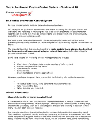 Step 4: Implement Process Control System - Checkpoint 18
18. Finalize the Process Control System
Develop checksheets to facilitate data collection and analysis.
In Checkpoint 10 your team determined a method of obtaining data for your process and
indicators. The next step in finalizing the PCS is to ensure that there are documents for
recording all the data that must be collected (and that these documents are distributed /
available to the appropriate people).
For most simple data collection needs, checksheets provide a standardized method of
gathering and recording information. More complex data sources may require spreadsheets or
tables.
The important point of this sub-checkpoint is to make certain that a standardized method
for documenting all process and indicator related data exists before launching the
process management project.
Some valid options for recording process management data include:
•
• Checksheets (attributes data, counts, number of defects, etc.)
• Custom designed charts or forms.
• Special files or folders.
• Spreadsheets
• Shared databases or online applications.
However you choose to record data, ensure that the following information is recorded:
•
• The actual data values, using consistent measurement units.
• Who recorded the data.
• When the data was recorded.
Review: Checksheets
(Excerpted from the ets course: Analytical Tools)
A checksheet is a form used to collect data. A good checksheet is easy to understand and
helps by structuring collected data into groups. Although data can be counted in many ways,
checksheets specifically show all of the categories that you are counting in addition to how
many "checks" each category received.
For example, consider a team that is asked to increase daily application processing speed.
They decide to begin their task by analyzing how many applications are processed each day.
Some people would suggest Monday is the most productive day, since the staff is rested and
ready to come back to work. This seems logical, but on the other hand, some workers may
 
