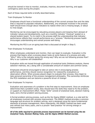should be trained in how to monitor, evaluate, improve, document learning, and apply
contingency plans during the project.
Each of these required skills is briefly described below.
Train Employees To Monitor
Employees should have a functional understanding of the correct process flow and the data
that is required to populate indicators. Additionally, any employee involved in the process
itself should know enough about indicators to realize when one is missing target, or about
to miss target.
Monitoring can be encouraged by educating process players and keeping them abreast of
indicator values and developments, such as a monthly indicator "checkup" posted on a
shared bulletin board. Try to instill in the process staff the understanding that indicator
performance reflects their overall performance as a "process." Monitoring process health
encourages understanding and overall process well-being.
Monitoring the PCS is an on-going task that is discussed at length in Step 5.
Train Employees To Evaluate
When employees understand and monitor, then can begin to evaluate. Evaluation is the
process that begins when a process player looks at some feature of a process and asks
"Why?" Why is the indicator going the wrong way? Why are we not following process flow?
Why is our customer still dissatisfied?
Evaluation skills are honed through application of analytical tools (fishbone analysis, theme
selection matrices, etc.) along with a considerable amount of wisdom and common sense.
Employees should be encouraged to take an active role in encouraging process
performance, and they should receive recognition for noteworthy evaluations or
observation efforts. When process players begin to evaluate their process, they begin to
take personal ownership of the process management philosophy. This ownership reinforces
the PCS installation and can become a powerful driver of change!
Train Employees To Improve
Evaluation and awareness of a problem is the first step to improvement. Once an employee
determines that a problem exists, they should have the skills they need to fix the problem,
or support an improvement effort. These "skills" consist of analytical tools, decision-making
tools, and a formal problem solving process.
A formal problem solving process, such as the Six Sigma DMAIC method, is a vital skill for
all employees involved with process improvement. The DMAIC method provides a common
language and structure for problem solving, and is designed using the same fundamental
elements of process management. More importantly, the DMAIC method has been used
and refined over many years, and is a proven "best practice" for driving change or
improvement.
All of the skills required to generate process improvement can be learned using the ets
Analytical Tools, Decision Making Tools, and Six Sigma DMAIC Method courses.
 