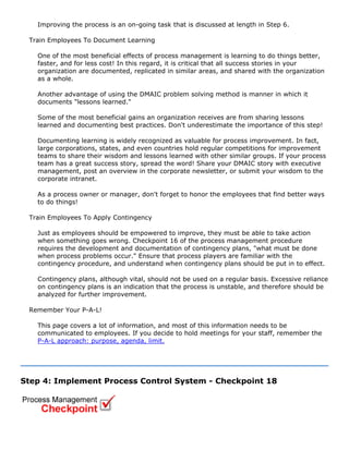Improving the process is an on-going task that is discussed at length in Step 6.
Train Employees To Document Learning
One of the most beneficial effects of process management is learning to do things better,
faster, and for less cost! In this regard, it is critical that all success stories in your
organization are documented, replicated in similar areas, and shared with the organization
as a whole.
Another advantage of using the DMAIC problem solving method is manner in which it
documents "lessons learned."
Some of the most beneficial gains an organization receives are from sharing lessons
learned and documenting best practices. Don't underestimate the importance of this step!
Documenting learning is widely recognized as valuable for process improvement. In fact,
large corporations, states, and even countries hold regular competitions for improvement
teams to share their wisdom and lessons learned with other similar groups. If your process
team has a great success story, spread the word! Share your DMAIC story with executive
management, post an overview in the corporate newsletter, or submit your wisdom to the
corporate intranet.
As a process owner or manager, don't forget to honor the employees that find better ways
to do things!
Train Employees To Apply Contingency
Just as employees should be empowered to improve, they must be able to take action
when something goes wrong. Checkpoint 16 of the process management procedure
requires the development and documentation of contingency plans, "what must be done
when process problems occur." Ensure that process players are familiar with the
contingency procedure, and understand when contingency plans should be put in to effect.
Contingency plans, although vital, should not be used on a regular basis. Excessive reliance
on contingency plans is an indication that the process is unstable, and therefore should be
analyzed for further improvement.
Remember Your P-A-L!
This page covers a lot of information, and most of this information needs to be
communicated to employees. If you decide to hold meetings for your staff, remember the
P-A-L approach: purpose, agenda, limit.
Step 4: Implement Process Control System - Checkpoint 18
 