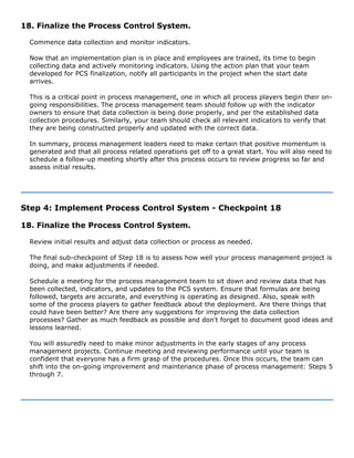 18. Finalize the Process Control System.
Commence data collection and monitor indicators.
Now that an implementation plan is in place and employees are trained, its time to begin
collecting data and actively monitoring indicators. Using the action plan that your team
developed for PCS finalization, notify all participants in the project when the start date
arrives.
This is a critical point in process management, one in which all process players begin their on-
going responsibilities. The process management team should follow up with the indicator
owners to ensure that data collection is being done properly, and per the established data
collection procedures. Similarly, your team should check all relevant indicators to verify that
they are being constructed properly and updated with the correct data.
In summary, process management leaders need to make certain that positive momentum is
generated and that all process related operations get off to a great start. You will also need to
schedule a follow-up meeting shortly after this process occurs to review progress so far and
assess initial results.
Step 4: Implement Process Control System - Checkpoint 18
18. Finalize the Process Control System.
Review initial results and adjust data collection or process as needed.
The final sub-checkpoint of Step 18 is to assess how well your process management project is
doing, and make adjustments if needed.
Schedule a meeting for the process management team to sit down and review data that has
been collected, indicators, and updates to the PCS system. Ensure that formulas are being
followed, targets are accurate, and everything is operating as designed. Also, speak with
some of the process players to gather feedback about the deployment. Are there things that
could have been better? Are there any suggestions for improving the data collection
processes? Gather as much feedback as possible and don't forget to document good ideas and
lessons learned.
You will assuredly need to make minor adjustments in the early stages of any process
management projects. Continue meeting and reviewing performance until your team is
confident that everyone has a firm grasp of the procedures. Once this occurs, the team can
shift into the on-going improvement and maintenance phase of process management: Steps 5
through 7.
 