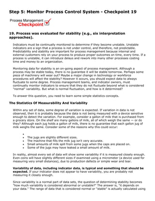 Step 5: Monitor Process Control System - Checkpoint 19
19. Process was evaluated for stability (e.g., six interpretation
approaches).
Indicators must be continually monitored to determine if they become unstable. Unstable
indicators are a sign that a process is not under control, and therefore, not predictable.
Predictability and stability are important for process management because internal and
external customers rely on your process to produce proper outcomes on time, every time. If a
process is unstable, it can introduce delays and rework into many other processes costing
time and money to an organization.
Monitoring data for stability is an on-going aspect of process management. Although a
process may be stable today, there is no guarantee it will be stable tomorrow. Perhaps some
piece of machinery will wear out? Maybe a major change in technology or workforce
procedures will affect the stability? However it occurs, you should expect data to always
fluctuate to some degree. Process management teams, and indicator owners, must
continually monitor indicators to ensure that they do not fluctuate beyond what is considered
"normal" variability. But what is normal fluctuation, and how is it determined?
To answer this question, you need to learn some simple statistics concepts.
The Statistics Of Measurability And Variability
Within any set of data, some degree of variation is expected. If variation in data is not
observed, then it is probably because the data is not being measured with a device sensitive
enough to detect the variation. For example, consider a gallon of milk that is purchased from
a grocery store. On the shelf are many gallons of milk, all of which weigh the same — or do
they? Although each jug holds a gallon of milk, there is no guarantee that each gallon jug of
milk weighs the same. Consider some of the reasons why this could occur:
•
• The jugs are slightly different sizes.
• The machine that fills the milk jug isn't very accurate.
• Small amounts of milk spill from some jugs when the caps are placed on.
• Some of the jugs may have leaked a small amount of milk.
In reality, almost every set of data will show some variability if it is measured closely enough.
Even coins will have slightly different sizes if examined using a micrometer (a device used for
measuring very small distances), due to production defects or simple wear and tear.
Variability of data, including indicator data, is typical and something that should be
expected. If your indicator does not appear to have variability, you are probably not
measuring it closely enough.
Since variability is a normal part of data sets, the question of determining stability becomes
"how much variability is considered abnormal or unstable?" The answer is, "it depends on
your data." The range of data that is considered normal or "stable" is actually calculated using
 