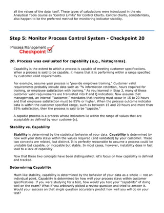 all the values of the data itself. These types of calculations were introduced in the ets
Analytical Tools course as "Control Limits" for Control Charts. Control charts, coincidentally,
also happen to be the preferred method for monitoring indicator stability.
Step 5: Monitor Process Control System - Checkpoint 20
20. Process was evaluated for capability (e.g., histograms).
Capability is the extent to which a process is capable of meeting customer specifications.
When a process is said to be capable, it means that it is performing within a range specified
by customer valid requirements.
For example, assume your process is "provide employee training." Customer valid
requirements probably include data such as "% information retention, hours required for
training, or employee satisfaction with training." As you learned in Step 3, many of these
customer valid requirements are translated into P and Q indicators. Now assume that
management, an internal "customer," mandates that training must occur in 15 to 20 hours
and that employee satisfaction must be 85% or higher. When the process outcome indicator
data is within the customer specified range, such as between 15 and 20 hours and more than
85% satisfaction, then the process is said to be "capable."
A capable process is a process whose indicators lie within the range of values that are
acceptable as defined by your customer(s).
Stability vs. Capability
Stability is determined by the statistical behavior of your data. Capability is determined by
how well your data stays within the values required (and validated) by your customer. These
two concepts are related, but distinct. It is perfectly reasonable to assume a process could be
unstable but capable, or incapable but stable. In most cases, however, instability does in fact
lead to a lack of capability.
Now that these two concepts have been distinguished, let's focus on how capability is defined
and tracked.
Determining Capability
Much like stability, capability is determined by the behavior of your data as a whole — not an
individual point. Capability is determined by how well your process stays within customer
specifications. If you were studying for a test, how would you test your "capability" of doing
well on the exam? What if you arbitrarily picked a review question and tried to answer it.
Would your success on that single question accurately predict how well you will do on your
test?
 