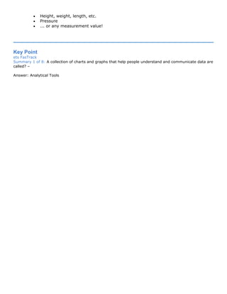 • Height, weight, length, etc.
• Pressure
• ... or any measurement value!
Key Point
ets FasTrack
Summary 1 of 8: A collection of charts and graphs that help people understand and communicate data are
called? –
Answer: Analytical Tools
 