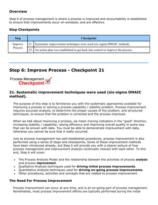 Overview
Step 6 of process management is where a process is improved and accountability is established
to ensure that improvements occur on-schedule, and are effective.
Step Checkpoints
Step Checkpoint
21. Systematic improvement techniques were used (six-sigma DMAIC method).Improve
Process
22. An action plan was established to get back into control or improve the process.
Step 6: Improve Process - Checkpoint 21
21. Systematic improvement techniques were used (six-sigma DMAIC
method).
The purpose of this step is to familiarize you with the systematic approaches available for
improving a process or solving a process capability / stability problem. Process improvement
requires accurate analysis, to determine the proper causes of the problem, and structured
techniques, to ensure that the problem is corrected and the process improved.
When we talk about improving a process, we mean moving indicators in the "good" direction,
increasing stability / capability, raising efficiency and improving overall quality in some way
that can be proven with data. You must be able to demonstrate improvement with data,
otherwise you cannot be sure that it really occurred.
Just as process management has well-established procedures, process improvement is also
performed using a series of steps and checkpoints. Some of these improvement methods
have been introduced already, but Step 6 will provide you with a clearer picture of how
process management and improvement analysis continually interact with each other. To this
end, Step 6 will cover:
• The Process Analysis Model and the relationship between the activities of process analysis
and process improvement.
• Qualitative Analysis techniques used for driving initial process improvements.
• Quantitative Analysis techniques used for driving on-going process improvements.
• Other procedures, activities and concepts that are related to process improvement.
The Need For Process Improvement
Process improvement can occur at any time, and is an on-going part of process management.
Nonetheless, most process improvement efforts are typically performed during the initial
 
