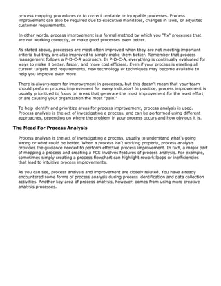 process mapping procedures or to correct unstable or incapable processes. Process
improvement can also be required due to executive mandates, changes in laws, or adjusted
customer requirements.
In other words, process improvement is a formal method by which you "fix" processes that
are not working correctly, or make good processes even better.
As stated above, processes are most often improved when they are not meeting important
criteria but they are also improved to simply make them better. Remember that process
management follows a P-D-C-A approach. In P-D-C-A, everything is continually evaluated for
ways to make it better, faster, and more cost efficient. Even if your process is meeting all
current targets and requirements, new technology or techniques may become available to
help you improve even more.
There is always room for improvement in processes, but this doesn't mean that your team
should perform process improvement for every indicator! In practice, process improvement is
usually prioritized to focus on areas that generate the most improvement for the least effort,
or are causing your organization the most "pain."
To help identify and prioritize areas for process improvement, process analysis is used.
Process analysis is the act of investigating a process, and can be performed using different
approaches, depending on where the problem in your process occurs and how obvious it is.
The Need For Process Analysis
Process analysis is the act of investigating a process, usually to understand what's going
wrong or what could be better. When a process isn't working properly, process analysis
provides the guidance needed to perform effective process improvement. In fact, a major part
of mapping a process and creating a PCS involves features of process analysis. For example,
sometimes simply creating a process flowchart can highlight rework loops or inefficiencies
that lead to intuitive process improvements.
As you can see, process analysis and improvement are closely related. You have already
encountered some forms of process analysis during process identification and data collection
activities. Another key area of process analysis, however, comes from using more creative
analysis processes.
 