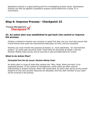 Qualitative analysis is a good starting point for investigating process issues. Quantitative
analysis can then be applied if qualitative analysis cannot determine a cause, or is
inconclusive.
Step 6: Improve Process - Checkpoint 22
22. An action plan was established to get back into control or improve
the process.
Finding a method to improve your process is a good first step, but you must also ensure that
critical actions that cause the improvement take place on-time, and are successful.
Anytime you must monitor the progress of project, or, more specifically, "an improvement
project," an action plan should be used. These tools are discussed at length in the ets
Decision Making Tools course, but an overview is also provided below for review.
What Is An Action Plan?
(Excerpted from the ets course: Decision Making Tools)
An action plan is a type of chart that contains the "Who, What, When and How" of an
organized process. In the context of management, action plans are often used for
improvement or project tracking. When well constructed, an action plan serves as the overall
blueprint of how your process resources are allocated, and how each member of your team
will be involved in the process.
 