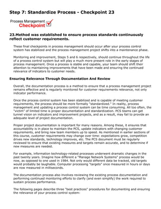 Step 7: Standardize Process - Checkpoint 23
23.Method was established to ensure process standards continuously
reflect customer requirements.
These final checkpoints in process management should occur after your process control
system has stabilized and the process management project shifts into a maintenance phase.
Monitoring and improvement, Steps 5 and 6 respectively, should continue throughout the life
of a process control system but will play a much more present role in the early stages of
process management. Once a process is stable and capable, your team should shift their
attention to maintaining improvements that have been made and ensuring the continued
relevance of indicators to customer needs.
Ensuring Relevance Through Documentation And Review
Overall, the documentation process is a method to ensure that a process management project
remains effective and is regularly monitored for customer requirements relevance, not only
indicator performance.
Once the process control system has been stabilized and is capable of meeting customer
requirements, the process should be more formally "standardized." In reality, process
management and updating a process control system can be time consuming. All too often, the
"victim" of limited time is proper documentation and standardization. PCS teams can get
tunnel vision on indicators and improvement projects, and as a result, may fail to provide an
adequate level of project documentation.
Proper project documentation is important for many reasons. Among these, it ensures that
accountability is in place to maintain the PCS, update indicators with changing customer
requirements, and bring new team members up to speed. As mentioned in earlier sections of
this course, customer requirements may change over time: expectations grow, competition
drives new standards, technology improves, etc. The PCS document must be regularly
reviewed to ensure that existing measures and targets remain accurate, and to determine if
new measures are needed.
For example, information technology-related processes underwent dramatic changes in the
past twenty years. Imagine how different a "Manage Network Systems" process would be
now, as opposed to one used in 1984. Not only would different data be tracked, old targets
would probably be laughable. Computer processing "targets" once measured in hours or days
are now measured in milliseconds.
The documentation process also involves reviewing the existing process documentation and
performing continued monitoring efforts to clarify (and even simplify) the work required to
sustain process performance.
The following pages describe three "best practices" procedures for documenting and ensuring
the relevance of your process control system:
 