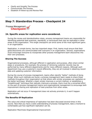 • Clarify and Simplify The Process
• Communicate The Process
• Establish A Follow-Up and Review Plan
Step 7: Standardize Process - Checkpoint 24
24. Specific areas for replication were considered.
During the review and standardization steps, process management teams are responsible for
identifying potential best practices, standards, or techniques that may be replicated in other
areas of the organization. This single checkpoint can drive some of the most significant gains
in an organization.
Replication, in simple terms, has two important steps: First, teams must ensure that their
good discoveries are communicated with everyone in an organization. Second, organizations
must encourage everyone to incorporate other process management team discoveries into
their own processes.
Sharing The Success
Organizational processes, although different in application and purpose, often share similar
steps or procedures. For example, the process of retrieving customer records may be
performed by many different departments and for many different reasons. Although each
department may use a customer's record differently, they are all involved in obtaining record
data and updating customer information.
During the course of process management, teams often identify "better" methods of doing
things. When such methods are found, a process management team needs to share these
methods throughout their organization so that others with similar processes can capitalize on
the better technique. Whether a team simply improves a current method, or establishes a
"breakthrough" technique that radically improves a process, there must be a concerted effort
on the part of process management teams and organizational management to encourage both
improvement sharing and replication of best practices from other areas.
Replication will not occur if management does not actively promote it; it won't happen
automatically.
The Benefits Of Replication
The value and critical importance of replication has been discussed several times in this
course. Now that you have a solid understanding of process management, take a moment to
contemplate just how significant replication can be.
Replication Maximizes Organizational Improvement
 