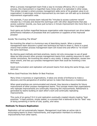 When a process management team finds a way to increase efficiency 2% in a single
process, this improvement is magnified many times when it is replicated in other areas.
This simple concept is where process management adds some of its greatest value to an
organization! A seemingly minimal improvement by one team can still add up to dramatic
improvement organization wide.
For example, if your process team reduced the "minutes to access customer record"
indicator by 2 minutes and shared this technique with 100 other departments that also
access customer records, you have just turned a 2 minute improvement into more than a 3
hour improvement.
Such gains are further magnified because organization wide improvement can drive better
performance indicators of processes that are customers or suppliers of the improved
process!
Avoids "Re-inventing The Wheel"
Re-inventing the wheel is a humorous way of describing rework. When a process
management team discovers a great new technique but fails to share it, there is a good
chance that another process management team will invest time and effort to "re-invent"
the same technique.
By sharing good methods and best practices, teams not only encourage re-use of good
ideas but also prevent other process management teams from wasting resources to reach
similar conclusions. Re-inventing the wheel is very costly: it delays replication, causes low-
value rework, and ties up a process management team that could be inventing a new
technique.
Good communication and replication will prevent teams from doing the same things, over
and over.
Refines Good Practices Into Better Or Best Practices
Many times in business or organizations, it takes one stroke of brilliance to make a
discovery and the perspective of another person to make that discovery a masterpiece.
When good practices are communicated and shared, they become a baseline for future
improvement of other process management teams. This concept means that organizations
who replicate improvements are continually improving the improvements. Refinement is
generated by teams building on each other's work and continually replicating
improvements.
This cycle of on-going P-D-C-A and replication eventually created industry leading "best
practices." A best practice, simply stated, is a process that is believed to be the "best" way
of doing something in terms of cost, quality, and value.
Methods To Ensure Replication
Replication will not automatically happen. Management must take an active role in
encouraging teams to share improvements, and organization members to embrace
improvements from other teams.
 