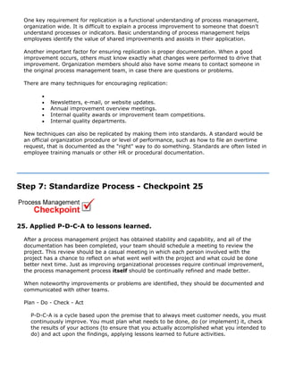 One key requirement for replication is a functional understanding of process management,
organization wide. It is difficult to explain a process improvement to someone that doesn't
understand processes or indicators. Basic understanding of process management helps
employees identify the value of shared improvements and assists in their application.
Another important factor for ensuring replication is proper documentation. When a good
improvement occurs, others must know exactly what changes were performed to drive that
improvement. Organization members should also have some means to contact someone in
the original process management team, in case there are questions or problems.
There are many techniques for encouraging replication:
•
• Newsletters, e-mail, or website updates.
• Annual improvement overview meetings.
• Internal quality awards or improvement team competitions.
• Internal quality departments.
New techniques can also be replicated by making them into standards. A standard would be
an official organization procedure or level of performance, such as how to file an overtime
request, that is documented as the "right" way to do something. Standards are often listed in
employee training manuals or other HR or procedural documentation.
Step 7: Standardize Process - Checkpoint 25
25. Applied P-D-C-A to lessons learned.
After a process management project has obtained stability and capability, and all of the
documentation has been completed, your team should schedule a meeting to review the
project. This review should be a casual meeting in which each person involved with the
project has a chance to reflect on what went well with the project and what could be done
better next time. Just as improving organizational processes require continual improvement,
the process management process itself should be continually refined and made better.
When noteworthy improvements or problems are identified, they should be documented and
communicated with other teams.
Plan - Do - Check - Act
P-D-C-A is a cycle based upon the premise that to always meet customer needs, you must
continuously improve. You must plan what needs to be done, do (or implement) it, check
the results of your actions (to ensure that you actually accomplished what you intended to
do) and act upon the findings, applying lessons learned to future activities.
 