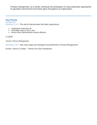 Process management, as a whole, embraces the philosophy of using systematic approaches
to generate improvement and share gains throughout an organization.
Key Points
ets FasTrack
Summary 1 of 2: The step by step procedure that helps organizations:
• understand what they do
• find better ways to do it, and
• ensure that improvements remain effective
is called?
Answer: Process Management
Summary 2 of 2: How many steps and checkpoint are performed in Process Management?
Answer: Seven (7) Steps – Twenty-Five (25) Checkpoints
 