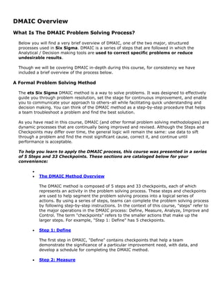 DMAIC Overview
What Is The DMAIC Problem Solving Process?
Below you will find a very brief overview of DMAIC, one of the two major, structured
processes used in Six Sigma. DMAIC is a series of steps that are followed in which the
Analytical / Decision making tools are used to correct specific problems or reduce
undesirable results.
Though we will be covering DMAIC in-depth during this course, for consistency we have
included a brief overview of the process below.
A Formal Problem Solving Method
The ets Six Sigma DMAIC method is a way to solve problems. It was designed to effectively
guide you through problem resolution, set the stage for continuous improvement, and enable
you to communicate your approach to others–all while facilitating quick understanding and
decision making. You can think of the DMAIC method as a step-by-step procedure that helps
a team troubleshoot a problem and find the best solution.
As you have read in this course, DMAIC (and other formal problem solving methodologies) are
dynamic processes that are continually being improved and revised. Although the Steps and
Checkpoints may differ over time, the general logic will remain the same: use data to sift
through a problem and find the most significant cause, correct it, and continue until
performance is acceptable.
To help you learn to apply the DMAIC process, this course was presented in a series
of 5 Steps and 33 Checkpoints. These sections are cataloged below for your
convenience:
•
• The DMAIC Method Overview
The DMAIC method is composed of 5 steps and 33 checkpoints, each of which
represents an activity in the problem solving process. These steps and checkpoints
are used to help segment the problem solving process into a logical series of
actions. By using a series of steps, teams can complete the problem solving process
by following step-by-step instructions. In the context of this course, "steps" refer to
the major operations in the DMAIC process: Define, Measure, Analyze, Improve and
Control. The term "checkpoints" refers to the smaller actions that make up the
larger steps. For example, "Step 1: Define" has 5 checkpoints.
• Step 1: Define
The first step in DMAIC, "Define" contains checkpoints that help a team
demonstrate the significance of a particular improvement need, with data, and
develop a schedule for completing the DMAIC method.
• Step 2: Measure
 