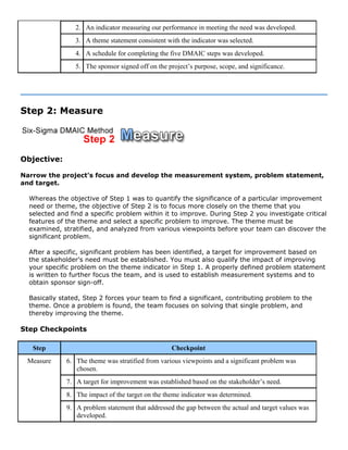 2. An indicator measuring our performance in meeting the need was developed.
3. A theme statement consistent with the indicator was selected.
4. A schedule for completing the five DMAIC steps was developed.
5. The sponsor signed off on the project’s purpose, scope, and significance.
Step 2: Measure
Objective:
Narrow the project's focus and develop the measurement system, problem statement,
and target.
Whereas the objective of Step 1 was to quantify the significance of a particular improvement
need or theme, the objective of Step 2 is to focus more closely on the theme that you
selected and find a specific problem within it to improve. During Step 2 you investigate critical
features of the theme and select a specific problem to improve. The theme must be
examined, stratified, and analyzed from various viewpoints before your team can discover the
significant problem.
After a specific, significant problem has been identified, a target for improvement based on
the stakeholder's need must be established. You must also qualify the impact of improving
your specific problem on the theme indicator in Step 1. A properly defined problem statement
is written to further focus the team, and is used to establish measurement systems and to
obtain sponsor sign-off.
Basically stated, Step 2 forces your team to find a significant, contributing problem to the
theme. Once a problem is found, the team focuses on solving that single problem, and
thereby improving the theme.
Step Checkpoints
Step Checkpoint
6. The theme was stratified from various viewpoints and a significant problem was
chosen.
7. A target for improvement was established based on the stakeholder’s need.
8. The impact of the target on the theme indicator was determined.
Measure
9. A problem statement that addressed the gap between the actual and target values was
developed.
 