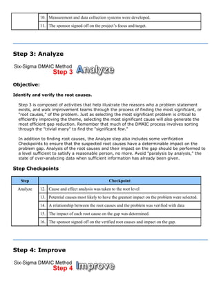 10. Measurement and data collection systems were developed.
11. The sponsor signed off on the project’s focus and target.
Step 3: Analyze
Objective:
Identify and verify the root causes.
Step 3 is composed of activities that help illustrate the reasons why a problem statement
exists, and walk improvement teams through the process of finding the most significant, or
"root causes," of the problem. Just as selecting the most significant problem is critical to
efficiently improving the theme, selecting the most significant cause will also generate the
most efficient gap reduction. Remember that much of the DMAIC process involves sorting
through the "trivial many" to find the "significant few."
In addition to finding root causes, the Analyze step also includes some verification
Checkpoints to ensure that the suspected root causes have a determinable impact on the
problem gap. Analysis of the root causes and their impact on the gap should be performed to
a level sufficient to satisfy a reasonable person, no more. Avoid "paralysis by analysis," the
state of over-analyzing data when sufficient information has already been given.
Step Checkpoints
Step Checkpoint
12. Cause and effect analysis was taken to the root level
13. Potential causes most likely to have the greatest impact on the problem were selected.
14. A relationship between the root causes and the problem was verified with data
15. The impact of each root cause on the gap was determined.
Analyze
16. The sponsor signed off on the verified root causes and impact on the gap.
Step 4: Improve
 