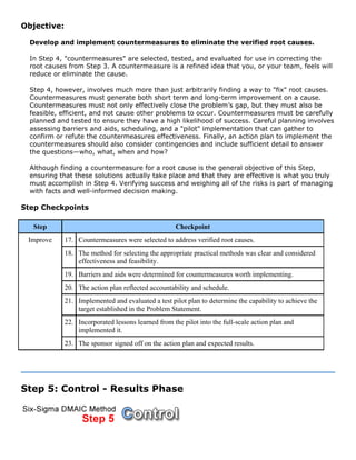 Objective:
Develop and implement countermeasures to eliminate the verified root causes.
In Step 4, "countermeasures" are selected, tested, and evaluated for use in correcting the
root causes from Step 3. A countermeasure is a refined idea that you, or your team, feels will
reduce or eliminate the cause.
Step 4, however, involves much more than just arbitrarily finding a way to "fix" root causes.
Countermeasures must generate both short term and long-term improvement on a cause.
Countermeasures must not only effectively close the problem’s gap, but they must also be
feasible, efficient, and not cause other problems to occur. Countermeasures must be carefully
planned and tested to ensure they have a high likelihood of success. Careful planning involves
assessing barriers and aids, scheduling, and a "pilot" implementation that can gather to
confirm or refute the countermeasures effectiveness. Finally, an action plan to implement the
countermeasures should also consider contingencies and include sufficient detail to answer
the questions—who, what, when and how?
Although finding a countermeasure for a root cause is the general objective of this Step,
ensuring that these solutions actually take place and that they are effective is what you truly
must accomplish in Step 4. Verifying success and weighing all of the risks is part of managing
with facts and well-informed decision making.
Step Checkpoints
Step Checkpoint
17. Countermeasures were selected to address verified root causes.
18. The method for selecting the appropriate practical methods was clear and considered
effectiveness and feasibility.
19. Barriers and aids were determined for countermeasures worth implementing.
20. The action plan reflected accountability and schedule.
21. Implemented and evaluated a test pilot plan to determine the capability to achieve the
target established in the Problem Statement.
22. Incorporated lessons learned from the pilot into the full-scale action plan and
implemented it.
Improve
23. The sponsor signed off on the action plan and expected results.
Step 5: Control - Results Phase
 
