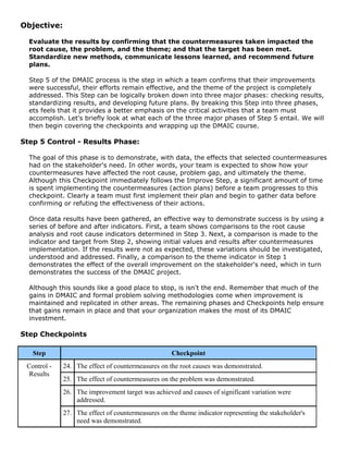 Objective:
Evaluate the results by confirming that the countermeasures taken impacted the
root cause, the problem, and the theme; and that the target has been met.
Standardize new methods, communicate lessons learned, and recommend future
plans.
Step 5 of the DMAIC process is the step in which a team confirms that their improvements
were successful, their efforts remain effective, and the theme of the project is completely
addressed. This Step can be logically broken down into three major phases: checking results,
standardizing results, and developing future plans. By breaking this Step into three phases,
ets feels that it provides a better emphasis on the critical activities that a team must
accomplish. Let's briefly look at what each of the three major phases of Step 5 entail. We will
then begin covering the checkpoints and wrapping up the DMAIC course.
Step 5 Control - Results Phase:
The goal of this phase is to demonstrate, with data, the effects that selected countermeasures
had on the stakeholder's need. In other words, your team is expected to show how your
countermeasures have affected the root cause, problem gap, and ultimately the theme.
Although this Checkpoint immediately follows the Improve Step, a significant amount of time
is spent implementing the countermeasures (action plans) before a team progresses to this
checkpoint. Clearly a team must first implement their plan and begin to gather data before
confirming or refuting the effectiveness of their actions.
Once data results have been gathered, an effective way to demonstrate success is by using a
series of before and after indicators. First, a team shows comparisons to the root cause
analysis and root cause indicators determined in Step 3. Next, a comparison is made to the
indicator and target from Step 2, showing initial values and results after countermeasures
implementation. If the results were not as expected, these variations should be investigated,
understood and addressed. Finally, a comparison to the theme indicator in Step 1
demonstrates the effect of the overall improvement on the stakeholder's need, which in turn
demonstrates the success of the DMAIC project.
Although this sounds like a good place to stop, is isn't the end. Remember that much of the
gains in DMAIC and formal problem solving methodologies come when improvement is
maintained and replicated in other areas. The remaining phases and Checkpoints help ensure
that gains remain in place and that your organization makes the most of its DMAIC
investment.
Step Checkpoints
Step Checkpoint
24. The effect of countermeasures on the root causes was demonstrated.
25. The effect of countermeasures on the problem was demonstrated.
26. The improvement target was achieved and causes of significant variation were
addressed.
Control -
Results
27. The effect of countermeasures on the theme indicator representing the stakeholder's
need was demonstrated.
 