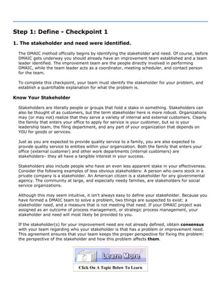 Step 1: Define - Checkpoint 1
1. The stakeholder and need were identified.
The DMAIC method officially begins by identifying the stakeholder and need. Of course, before
DMAIC gets underway you should already have an improvement team established and a team
leader identified. The improvement team are the people directly involved in performing
DMAIC, while the team leader acts as a coordinator, meeting scheduler, and contact person
for the team.
To complete this checkpoint, your team must identify the stakeholder for your problem, and
establish a quantifiable explanation for what the problem is.
Know Your Stakeholder
Stakeholders are literally people or groups that hold a stake in something. Stakeholders can
also be thought of as customers, but the term stakeholder here is more robust. Organizations
may (or may not) realize that they serve a variety of internal and external customers. Clearly
the family that enters your office to apply for service is your customer, but so is your
leadership team, the filing department, and any part of your organization that depends on
YOU for goods or services.
Just as you are expected to provide quality service to a family, you are also expected to
provide quality service to entities within your organization. Both the family that enters your
office (external customer) and other work departments (internal customers) are
stakeholders– they all have a tangible interest in your success.
Stakeholders also include people who have an even less apparent stake in your effectiveness.
Consider the following examples of less obvious stakeholders: A person who owns stock in a
private company is a stakeholder. An American citizen is a stakeholder for any governmental
agency. The community at large, and especially needy families, are stakeholders for social
service organizations.
Although this may seem intuitive, it isn't always easy to define your stakeholder. Because you
have formed a DMAIC team to solve a problem, two things are suspected to exist: a
stakeholder need, and a measure that is not meeting that need. If your DMAIC project was
assigned as an outcome of process management, or strategic process management, your
stakeholder and need will most likely be provided to you.
If the stakeholder(s) for your improvement need are not already defined, obtain consensus
with your team regarding who your stakeholder is that has a problem or improvement need.
This agreement ensures that your team keeps the proper perspective for fixing the problem:
the perspective of the stakeholder and how this problem affects them.
Click On A Topic Below To Learn
 