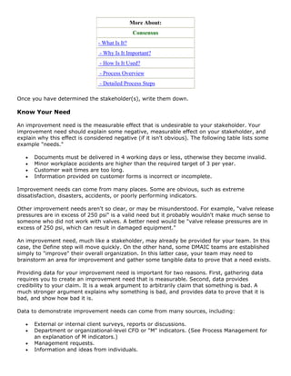More About:
Consensus
- What Is It?
- Why Is It Important?
- How Is It Used?
- Process Overview
- Detailed Process Steps
Once you have determined the stakeholder(s), write them down.
Know Your Need
An improvement need is the measurable effect that is undesirable to your stakeholder. Your
improvement need should explain some negative, measurable effect on your stakeholder, and
explain why this effect is considered negative (if it isn't obvious). The following table lists some
example "needs."
• Documents must be delivered in 4 working days or less, otherwise they become invalid.
• Minor workplace accidents are higher than the required target of 3 per year.
• Customer wait times are too long.
• Information provided on customer forms is incorrect or incomplete.
Improvement needs can come from many places. Some are obvious, such as extreme
dissatisfaction, disasters, accidents, or poorly performing indicators.
Other improvement needs aren't so clear, or may be misunderstood. For example, "valve release
pressures are in excess of 250 psi" is a valid need but it probably wouldn't make much sense to
someone who did not work with valves. A better need would be "valve release pressures are in
excess of 250 psi, which can result in damaged equipment."
An improvement need, much like a stakeholder, may already be provided for your team. In this
case, the Define step will move quickly. On the other hand, some DMAIC teams are established
simply to "improve" their overall organization. In this latter case, your team may need to
brainstorm an area for improvement and gather some tangible data to prove that a need exists.
Providing data for your improvement need is important for two reasons. First, gathering data
requires you to create an improvement need that is measurable. Second, data provides
credibility to your claim. It is a weak argument to arbitrarily claim that something is bad. A
much stronger argument explains why something is bad, and provides data to prove that it is
bad, and show how bad it is.
Data to demonstrate improvement needs can come from many sources, including:
• External or internal client surveys, reports or discussions.
• Department or organizational-level CFO or "M" indicators. (See Process Management for
an explanation of M indicators.)
• Management requests.
• Information and ideas from individuals.
 