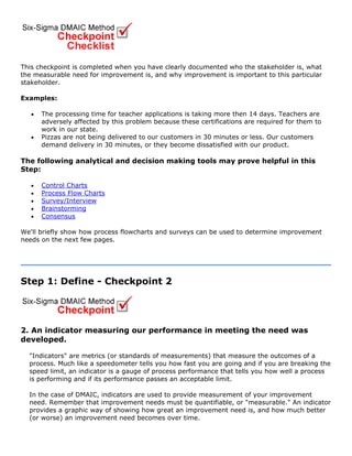 This checkpoint is completed when you have clearly documented who the stakeholder is, what
the measurable need for improvement is, and why improvement is important to this particular
stakeholder.
Examples:
• The processing time for teacher applications is taking more then 14 days. Teachers are
adversely affected by this problem because these certifications are required for them to
work in our state.
• Pizzas are not being delivered to our customers in 30 minutes or less. Our customers
demand delivery in 30 minutes, or they become dissatisfied with our product.
The following analytical and decision making tools may prove helpful in this
Step:
• Control Charts
• Process Flow Charts
• Survey/Interview
• Brainstorming
• Consensus
We'll briefly show how process flowcharts and surveys can be used to determine improvement
needs on the next few pages.
Step 1: Define - Checkpoint 2
2. An indicator measuring our performance in meeting the need was
developed.
"Indicators" are metrics (or standards of measurements) that measure the outcomes of a
process. Much like a speedometer tells you how fast you are going and if you are breaking the
speed limit, an indicator is a gauge of process performance that tells you how well a process
is performing and if its performance passes an acceptable limit.
In the case of DMAIC, indicators are used to provide measurement of your improvement
need. Remember that improvement needs must be quantifiable, or "measurable." An indicator
provides a graphic way of showing how great an improvement need is, and how much better
(or worse) an improvement need becomes over time.
 