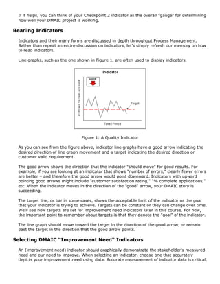 If it helps, you can think of your Checkpoint 2 indicator as the overall "gauge" for determining
how well your DMAIC project is working.
Reading Indicators
Indicators and their many forms are discussed in depth throughout Process Management.
Rather than repeat an entire discussion on indicators, let's simply refresh our memory on how
to read indicators.
Line graphs, such as the one shown in Figure 1, are often used to display indicators.
Figure 1: A Quality Indicator
As you can see from the figure above, indicator line graphs have a good arrow indicating the
desired direction of line graph movement and a target indicating the desired direction or
customer valid requirement.
The good arrow shows the direction that the indicator "should move" for good results. For
example, if you are looking at an indicator that shows "number of errors," clearly fewer errors
are better – and therefore the good arrow would point downward. Indicators with upward
pointing good arrows might include "customer satisfaction rating," "% complete applications,"
etc. When the indicator moves in the direction of the "good" arrow, your DMAIC story is
succeeding.
The target line, or bar in some cases, shows the acceptable limit of the indicator or the goal
that your indicator is trying to achieve. Targets can be constant or they can change over time.
We'll see how targets are set for improvement need indicators later in this course. For now,
the important point to remember about targets is that they denote the "goal" of the indicator.
The line graph should move toward the target in the direction of the good arrow, or remain
past the target in the direction that the good arrow points.
Selecting DMAIC "Improvement Need" Indicators
An (improvement need) indicator should graphically demonstrate the stakeholder's measured
need and our need to improve. When selecting an indicator, choose one that accurately
depicts your improvement need using data. Accurate measurement of indicator data is critical.
 