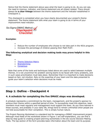 Notice that the theme statement above says what the team is going to do. As you can see,
the need to improve, indicator, and theme statement are all closely related. There should
always be a clear linkage between the theme statement and the indicator established in
Checkpoint 2.
This checkpoint is completed when you have clearly documented your project's theme
statement. The theme statement tells what your team is going to do in terms of your
improvement need indicator.
Examples:
•
• Reduce the number of employees who choose to not take part in the 401k program.
• Increase the percentage of children passing their Math FCAT.
The following analytical and decision making tools may prove helpful in this
Step:
•
• Theme Selection Matrix
• Brainstorming
• Consensus
Note that some of the tools and techniques listed above are used to select between multiple
themes. It is not uncommon for problem solving teams to be faced with many problems, and
in such cases prioritization must take place. Remember that it is important to make decisions
based on fact, not intuition. Rely on the expertise of your team and the data presented to
guide your team's selection when decisions must be made.
Step 1: Define - Checkpoint 4
4. A schedule for completing the five DMAIC steps was developed.
A schedule represents a commitment by the team, management, and the project's sponsor to
achieve their theme within a specified period of time. To successfully meet this objective, team
members must meet regularly and management must support the team. As you have learned in
these courses, and probably in your daily life, things tend to remain unfinished when people are
not held accountable for their completion. This is simply human nature.
The Project Planning Worksheet is a standard tool for managing a DMAIC improvement project.
Although most fields of the worksheet shown in Figure 1 are self-explanatory, you can find a
step-by-step guide to creating project-planning worksheets in the ets course Decision Making
Tools. The top section of the form provides basic information about the team and its purpose.
 