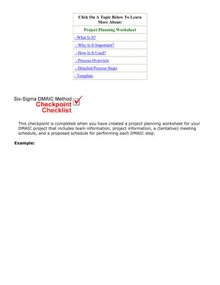 Click On A Topic Below To Learn
More About:
Project Planning Worksheet
- What Is It?
- Why Is It Important?
- How Is It Used?
- Process Overview
- Detailed Process Steps
- Template
This checkpoint is completed when you have created a project planning worksheet for your
DMAIC project that includes team information, project information, a (tentative) meeting
schedule, and a proposed schedule for performing each DMAIC step.
Example:
 