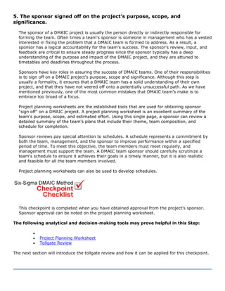 5. The sponsor signed off on the project's purpose, scope, and
significance.
The sponsor of a DMAIC project is usually the person directly or indirectly responsible for
forming the team. Often times a team's sponsor is someone in management who has a vested
interested in fixing the problem that a DMAIC team is formed to address. As a result, a
sponsor has a logical accountability for the team's success. The sponsor's review, input, and
feedback are critical to ensure steady progress since the sponsor typically has a deep
understanding of the purpose and impact of the DMAIC project, and they are attuned to
timetables and deadlines throughout the process.
Sponsors have key roles in assuring the success of DMAIC teams. One of their responsibilities
is to sign off on a DMAIC project's purpose, scope and significance. Although this step is
usually a formality, it ensures that a DMAIC team has a solid understanding of their own
project, and that they have not veered off onto a potentially unsuccessful path. As we have
mentioned previously, one of the most common mistakes that DMAIC team's make is to
embrace too broad of a focus.
Project planning worksheets are the established tools that are used for obtaining sponsor
"sign off" on a DMAIC project. A project planning worksheet is an excellent summary of the
team's purpose, scope, and estimated effort. Using this single page, a sponsor can review a
detailed summary of the team's plans that include their theme, team composition, and
schedule for completion.
Sponsor reviews pay special attention to schedules. A schedule represents a commitment by
both the team, management, and the sponsor to improve performance within a specified
period of time. To meet this objective, the team members must meet regularly, and
management must support the team. A DMAIC team sponsor should carefully scrutinize a
team's schedule to ensure it achieves their goals in a timely manner, but it is also realistic
and feasible for all the team members involved.
Project planning worksheets can also be used to develop schedules.
This checkpoint is completed when you have obtained approval from the project's sponsor.
Sponsor approval can be noted on the project planning worksheet.
The following analytical and decision-making tools may prove helpful in this Step:
•
• Project Planning Worksheet
• Tollgate Review
The next section will introduce the tollgate review and how it can be applied for this checkpoint.
 