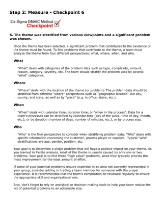 Step 2: Measure - Checkpoint 6
6. The theme was stratified from various viewpoints and a significant problem
was chosen.
Once the theme has been selected, a significant problem that contributes to the existence of
the theme must be found. To find problems that contribute to the theme, a team must
analyze the theme from four different perspectives: what, where, when, and who.
What
"What" deals with categories of the problem data such as type, complexity, amount,
reason, category, severity, etc. The team should stratify the problem data by several
"what" categories.
Where
"Where" deals with the location of the theme (or problem). The problem data should be
stratified from different "where" perspectives such as "geographic location" like city,
county, and state, as well as by "place" (e.g. in office, stairs, etc.).
When
"When" deals with calendar time, duration time, or "when in the process". Data for a
team's processes can be stratified by calendar time (day of the week, time of day, month,
etc.), or by duration (number of days, number of minutes, etc.), or by process step.
Who
"Who" is the final perspective to consider when stratifying problem data. "Who" deals with
specific information concerning the customer, process player or supplier. Typical "who"
stratifications are age, gender, position, etc.
Your goal is to determine a single problem that will have a positive impact on your theme. As
you learned in Pareto analysis, most of the theme is usually caused by only one or two
problems. Your goal is to find these "high value" problems, since they typically provide the
most improvement for the least amount of effort.
If some of your potential problems require expertise in an area not currently represented in
your group, consider adding or trading a team member for someone with the proper
experience. It is recommended that the team's composition be reviewed regularly to ensure
the appropriate skill and organizational mix.
Also, don't forget to rely on analytical or decision-making tools to help your team reduce the
list of potential problems to an actionable size.
 