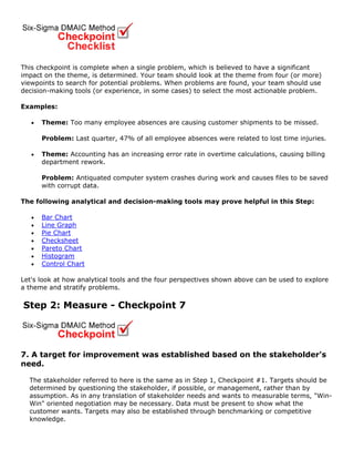 This checkpoint is complete when a single problem, which is believed to have a significant
impact on the theme, is determined. Your team should look at the theme from four (or more)
viewpoints to search for potential problems. When problems are found, your team should use
decision-making tools (or experience, in some cases) to select the most actionable problem.
Examples:
• Theme: Too many employee absences are causing customer shipments to be missed.
Problem: Last quarter, 47% of all employee absences were related to lost time injuries.
• Theme: Accounting has an increasing error rate in overtime calculations, causing billing
department rework.
Problem: Antiquated computer system crashes during work and causes files to be saved
with corrupt data.
The following analytical and decision-making tools may prove helpful in this Step:
• Bar Chart
• Line Graph
• Pie Chart
• Checksheet
• Pareto Chart
• Histogram
• Control Chart
Let's look at how analytical tools and the four perspectives shown above can be used to explore
a theme and stratify problems.
Step 2: Measure - Checkpoint 7
7. A target for improvement was established based on the stakeholder's
need.
The stakeholder referred to here is the same as in Step 1, Checkpoint #1. Targets should be
determined by questioning the stakeholder, if possible, or management, rather than by
assumption. As in any translation of stakeholder needs and wants to measurable terms, "Win-
Win" oriented negotiation may be necessary. Data must be present to show what the
customer wants. Targets may also be established through benchmarking or competitive
knowledge.
 