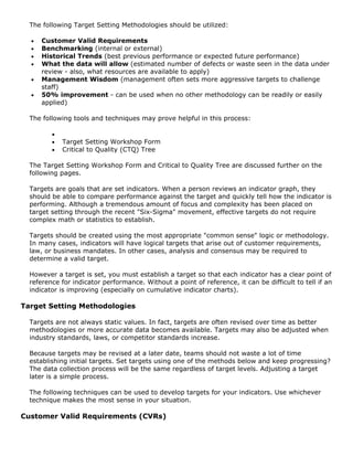 The following Target Setting Methodologies should be utilized:
• Customer Valid Requirements
• Benchmarking (internal or external)
• Historical Trends (best previous performance or expected future performance)
• What the data will allow (estimated number of defects or waste seen in the data under
review - also, what resources are available to apply)
• Management Wisdom (management often sets more aggressive targets to challenge
staff)
• 50% improvement - can be used when no other methodology can be readily or easily
applied)
The following tools and techniques may prove helpful in this process:
•
• Target Setting Workshop Form
• Critical to Quality (CTQ) Tree
The Target Setting Workshop Form and Critical to Quality Tree are discussed further on the
following pages.
Targets are goals that are set indicators. When a person reviews an indicator graph, they
should be able to compare performance against the target and quickly tell how the indicator is
performing. Although a tremendous amount of focus and complexity has been placed on
target setting through the recent "Six-Sigma" movement, effective targets do not require
complex math or statistics to establish.
Targets should be created using the most appropriate "common sense" logic or methodology.
In many cases, indicators will have logical targets that arise out of customer requirements,
law, or business mandates. In other cases, analysis and consensus may be required to
determine a valid target.
However a target is set, you must establish a target so that each indicator has a clear point of
reference for indicator performance. Without a point of reference, it can be difficult to tell if an
indicator is improving (especially on cumulative indicator charts).
Target Setting Methodologies
Targets are not always static values. In fact, targets are often revised over time as better
methodologies or more accurate data becomes available. Targets may also be adjusted when
industry standards, laws, or competitor standards increase.
Because targets may be revised at a later date, teams should not waste a lot of time
establishing initial targets. Set targets using one of the methods below and keep progressing?
The data collection process will be the same regardless of target levels. Adjusting a target
later is a simple process.
The following techniques can be used to develop targets for your indicators. Use whichever
technique makes the most sense in your situation.
Customer Valid Requirements (CVRs)
 