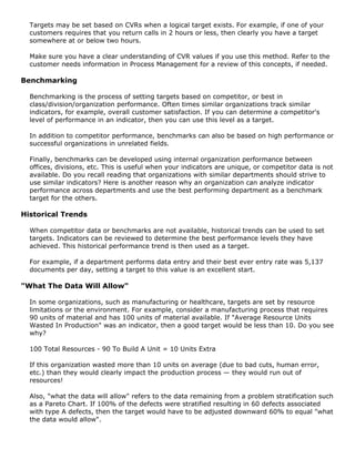 Targets may be set based on CVRs when a logical target exists. For example, if one of your
customers requires that you return calls in 2 hours or less, then clearly you have a target
somewhere at or below two hours.
Make sure you have a clear understanding of CVR values if you use this method. Refer to the
customer needs information in Process Management for a review of this concepts, if needed.
Benchmarking
Benchmarking is the process of setting targets based on competitor, or best in
class/division/organization performance. Often times similar organizations track similar
indicators, for example, overall customer satisfaction. If you can determine a competitor's
level of performance in an indicator, then you can use this level as a target.
In addition to competitor performance, benchmarks can also be based on high performance or
successful organizations in unrelated fields.
Finally, benchmarks can be developed using internal organization performance between
offices, divisions, etc. This is useful when your indicators are unique, or competitor data is not
available. Do you recall reading that organizations with similar departments should strive to
use similar indicators? Here is another reason why an organization can analyze indicator
performance across departments and use the best performing department as a benchmark
target for the others.
Historical Trends
When competitor data or benchmarks are not available, historical trends can be used to set
targets. Indicators can be reviewed to determine the best performance levels they have
achieved. This historical performance trend is then used as a target.
For example, if a department performs data entry and their best ever entry rate was 5,137
documents per day, setting a target to this value is an excellent start.
"What The Data Will Allow"
In some organizations, such as manufacturing or healthcare, targets are set by resource
limitations or the environment. For example, consider a manufacturing process that requires
90 units of material and has 100 units of material available. If "Average Resource Units
Wasted In Production" was an indicator, then a good target would be less than 10. Do you see
why?
100 Total Resources - 90 To Build A Unit = 10 Units Extra
If this organization wasted more than 10 units on average (due to bad cuts, human error,
etc.) than they would clearly impact the production process — they would run out of
resources!
Also, "what the data will allow" refers to the data remaining from a problem stratification such
as a Pareto Chart. If 100% of the defects were stratified resulting in 60 defects associated
with type A defects, then the target would have to be adjusted downward 60% to equal "what
the data would allow".
 