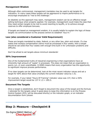 Management Wisdom
Although often controversial, management mandates may be used to set targets for
indicators. In many cases these targets will be aggressive to inspire performance or to
encourage employees to "rise to the challenge."
As idealistic as this approach may seem, management wisdom can be an effective target
setting technique when properly applied. For example, management could make the case that
they need certain targets to be met to avoid resorting to layoffs, or to achieve enough
reserves to offer employee bonuses.
If targets are based on management wisdom, it is usually helpful to explain the logic of these
targets via communication to the process owners to establish "buy-in."
Law (also considered a Customer Valid Requirement)
These are targets mandated by state, federal, or any other law, plain and simple. If a law
states that workers compensation claims must be processed in four weeks, then a target
should be set LESS than four weeks with enough time built in for unforeseen problems and
difficulty.
Don't be afraid to set targets above minimum standards!
50% Improvement
One of the fundamental truths of industrial engineering is that organizations have an
inherently high amount of "waste" in processes. This does not mean that an organization is
poorly run, or even unprofitable. It DOES means that every organization has the opportunity
to significant improve process performance.
If no clear targets can be determined, look at the most recent indicator values and set a
target for 50% above that value (multiply the current indicator value by 1.5).
For example, if your latest "Hours Of Training" indicator value was 137, then a 50%
improvement target would be 137 X 1.5 = 205.5.
Document The Targets
Once a target is established, don't forget to document the value of the target and the formula
/ rationale for the targets value! A good place to keep this information is on the Process
Control System (PCS, will be discussed shortly) or the indicator graph, or an indicator
documentation form (shown
Step 2: Measure - Checkpoint 8
 